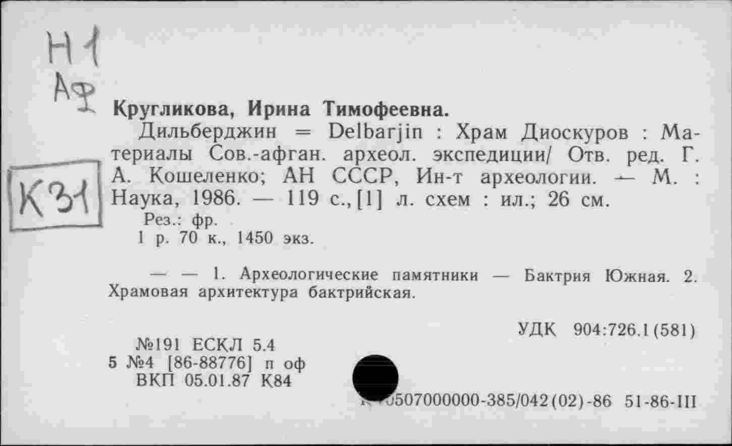 ﻿ні
	Кругликова, Ирина Тимофеевна. Дильберджин = Delbarjin : Храм Диоскуров : Материалы Сов.-афган, археол. экспедиции/ Отв. ред. Г.
	А. Кошеленко; АН СССР, Ин-т археологии. — М. : Наука, 1986. — 119 с., [1] л. схем : ил.; 26 см. Рез.: фр. 1 р. 70 к., 1450 экз. — — 1. Археологические памятники — Бактрия Южная. 2. Храмовая архитектура бактрийская. УДК 904:726.1(581) №191 ЕСКЛ 5.4 5 №4 [86-88776] п оф ВКП 05.01.87 К84 ^^507000000-385/042 (02) -86 51 -86-Ш